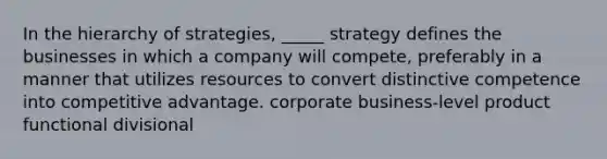 In the hierarchy of strategies, _____ strategy defines the businesses in which a company will compete, preferably in a manner that utilizes resources to convert distinctive competence into competitive advantage. corporate business-level product functional divisional