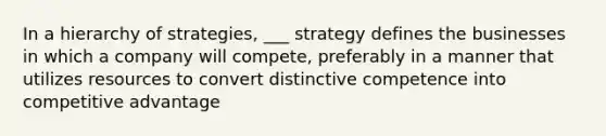 In a hierarchy of strategies, ___ strategy defines the businesses in which a company will compete, preferably in a manner that utilizes resources to convert distinctive competence into competitive advantage