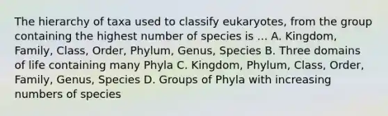 The hierarchy of taxa used to classify eukaryotes, from the group containing the highest number of species is ... A. Kingdom, Family, Class, Order, Phylum, Genus, Species B. Three domains of life containing many Phyla C. Kingdom, Phylum, Class, Order, Family, Genus, Species D. Groups of Phyla with increasing numbers of species