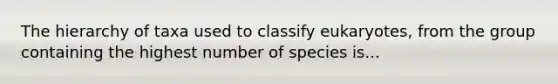 The hierarchy of taxa used to classify eukaryotes, from the group containing the highest number of species is...