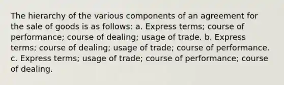 The hierarchy of the various components of an agreement for the sale of goods is as follows: a. Express terms; course of performance; course of dealing; usage of trade. b. Express terms; course of dealing; usage of trade; course of performance. c. Express terms; usage of trade; course of performance; course of dealing.