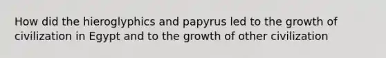 How did the hieroglyphics and papyrus led to the growth of civilization in Egypt and to the growth of other civilization