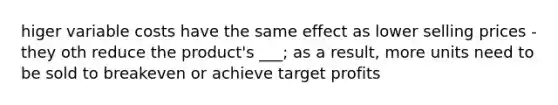 higer variable costs have the same effect as lower selling prices - they oth reduce the product's ___; as a result, more units need to be sold to breakeven or achieve target profits