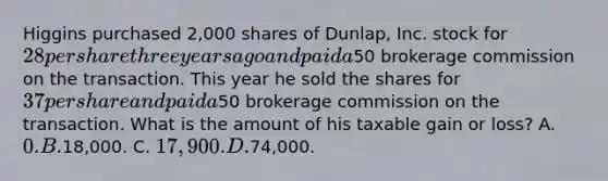 Higgins purchased 2,000 shares of Dunlap, Inc. stock for 28 per share three years ago and paid a50 brokerage commission on the transaction. This year he sold the shares for 37 per share and paid a50 brokerage commission on the transaction. What is the amount of his taxable gain or loss? A. 0. B.18,000. C. 17,900. D.74,000.