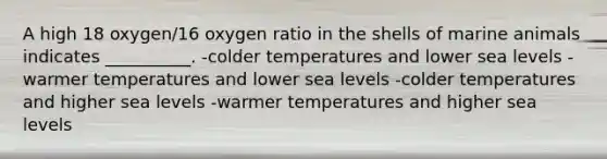 A high 18 oxygen/16 oxygen ratio in the shells of marine animals indicates __________. -colder temperatures and lower sea levels -warmer temperatures and lower sea levels -colder temperatures and higher sea levels -warmer temperatures and higher sea levels