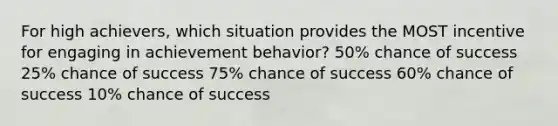 For high achievers, which situation provides the MOST incentive for engaging in achievement behavior? 50% chance of success 25% chance of success 75% chance of success 60% chance of success 10% chance of success