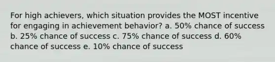 For high achievers, which situation provides the MOST incentive for engaging in achievement behavior? a. 50% chance of success b. 25% chance of success c. 75% chance of success d. 60% chance of success e. 10% chance of success