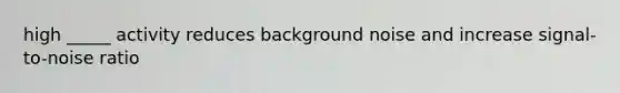 high _____ activity reduces background noise and increase signal-to-noise ratio