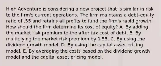 High Adventure is considering a new project that is similar in risk to the firm's current operations. The firm maintains a debt-equity ratio of .55 and retains all profits to fund the firm's rapid growth. How should the firm determine its cost of equity? A. By adding the market risk premium to the after tax cost of debt. B. By multiplying the market risk premium by 1.55. C. By using the dividend growth model. D. By using the capital asset pricing model. E. By averaging the costs based on the dividend growth model and the capital asset pricing model.