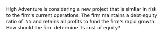 High Adventure is considering a new project that is similar in risk to the firm's current operations. The firm maintains a debt-equity ratio of .55 and retains all profits to fund the firm's rapid growth. How should the firm determine its cost of equity?