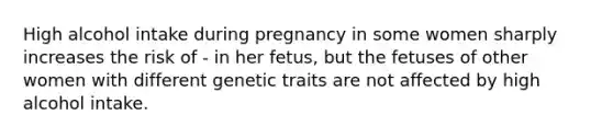 High alcohol intake during pregnancy in some women sharply increases the risk of - in her fetus, but the fetuses of other women with different genetic traits are not affected by high alcohol intake.