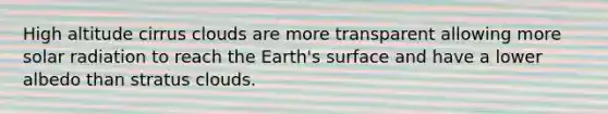 High altitude cirrus clouds are more transparent allowing more solar radiation to reach the Earth's surface and have a lower albedo than stratus clouds.