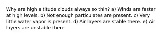 Why are high altitude clouds always so thin? a) Winds are faster at high levels. b) Not enough particulates are present. c) Very little water vapor is present. d) Air layers are stable there. e) Air layers are unstable there.