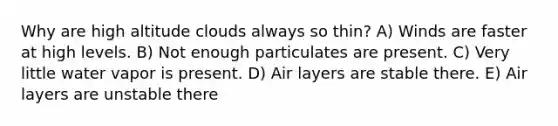 Why are high altitude clouds always so thin? A) Winds are faster at high levels. B) Not enough particulates are present. C) Very little water vapor is present. D) Air layers are stable there. E) Air layers are unstable there