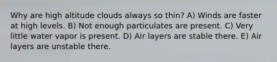 Why are high altitude clouds always so thin? A) Winds are faster at high levels. B) Not enough particulates are present. C) Very little water vapor is present. D) Air layers are stable there. E) Air layers are unstable there.