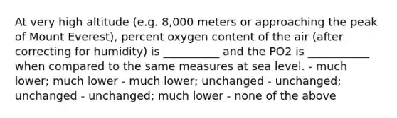 At very high altitude (e.g. 8,000 meters or approaching the peak of Mount Everest), percent oxygen content of the air (after correcting for humidity) is __________ and the PO2 is ___________ when compared to the same measures at sea level. - much lower; much lower - much lower; unchanged - unchanged; unchanged - unchanged; much lower - none of the above