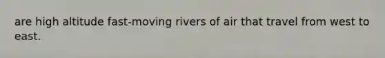 are high altitude fast-moving rivers of air that travel from west to east.