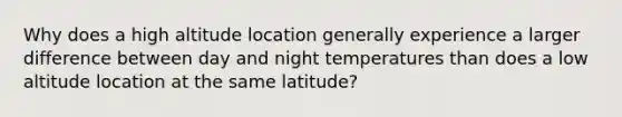 Why does a high altitude location generally experience a larger difference between day and night temperatures than does a low altitude location at the same latitude?