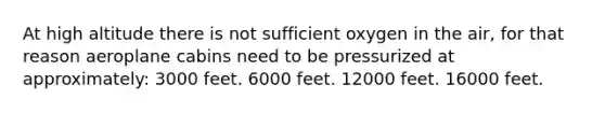 At high altitude there is not sufficient oxygen in the air, for that reason aeroplane cabins need to be pressurized at approximately: 3000 feet. 6000 feet. 12000 feet. 16000 feet.