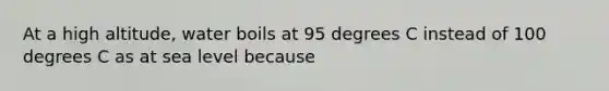 At a high altitude, water boils at 95 degrees C instead of 100 degrees C as at sea level because