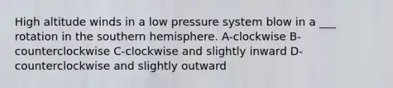 High altitude winds in a low pressure system blow in a ___ rotation in the southern hemisphere. A-clockwise B-counterclockwise C-clockwise and slightly inward D- counterclockwise and slightly outward