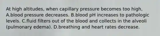 At high altitudes, when capillary pressure becomes too high, A.blood pressure decreases. B.blood pH increases to pathologic levels. C.fluid filters out of the blood and collects in the alveoli (pulmonary edema). D.breathing and heart rates decrease.