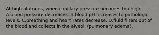 At high altitudes, when capillary pressure becomes too high, A.blood pressure decreases. B.blood pH increases to pathologic levels. C.breathing and heart rates decrease. D.fluid filters out of the blood and collects in the alveoli (pulmonary edema).