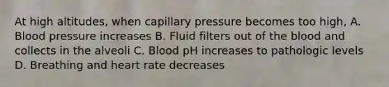 At high altitudes, when capillary pressure becomes too high, A. Blood pressure increases B. Fluid filters out of the blood and collects in the alveoli C. Blood pH increases to pathologic levels D. Breathing and heart rate decreases