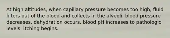 At high altitudes, when capillary pressure becomes too high, fluid filters out of the blood and collects in the alveoli. blood pressure decreases. dehydration occurs. blood pH increases to pathologic levels. itching begins.