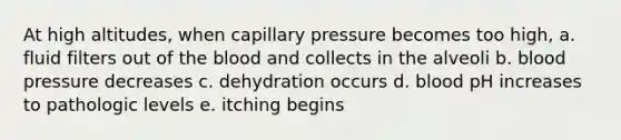 At high altitudes, when capillary pressure becomes too high, a. fluid filters out of <a href='https://www.questionai.com/knowledge/k7oXMfj7lk-the-blood' class='anchor-knowledge'>the blood</a> and collects in the alveoli b. <a href='https://www.questionai.com/knowledge/kD0HacyPBr-blood-pressure' class='anchor-knowledge'>blood pressure</a> decreases c. dehydration occurs d. blood pH increases to pathologic levels e. itching begins