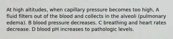 At high altitudes, when capillary pressure becomes too high, A fluid filters out of <a href='https://www.questionai.com/knowledge/k7oXMfj7lk-the-blood' class='anchor-knowledge'>the blood</a> and collects in the alveoli (pulmonary edema). B <a href='https://www.questionai.com/knowledge/kD0HacyPBr-blood-pressure' class='anchor-knowledge'>blood pressure</a> decreases. C breathing and heart rates decrease. D blood pH increases to pathologic levels.