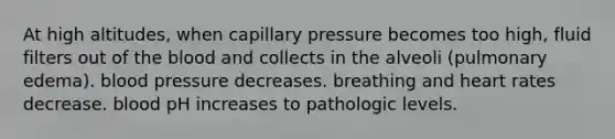 At high altitudes, when capillary pressure becomes too high, fluid filters out of <a href='https://www.questionai.com/knowledge/k7oXMfj7lk-the-blood' class='anchor-knowledge'>the blood</a> and collects in the alveoli (pulmonary edema). <a href='https://www.questionai.com/knowledge/kD0HacyPBr-blood-pressure' class='anchor-knowledge'>blood pressure</a> decreases. breathing and heart rates decrease. blood pH increases to pathologic levels.