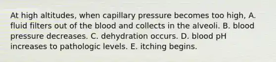 At high altitudes, when capillary pressure becomes too high, A. fluid filters out of the blood and collects in the alveoli. B. blood pressure decreases. C. dehydration occurs. D. blood pH increases to pathologic levels. E. itching begins.