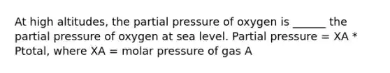 At high altitudes, the partial pressure of oxygen is ______ the partial pressure of oxygen at sea level. Partial pressure = XA * Ptotal, where XA = molar pressure of gas A