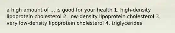 a high amount of ... is good for your health 1. high-density lipoprotein cholesterol 2. low-density lipoprotein cholesterol 3. very low-density lipoprotein cholesterol 4. triglycerides