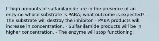 If high amounts of sulfanilamide are in the presence of an enzyme whose substrate is PABA, what outcome is expected? - The substrate will destroy the inhibitor. - PABA products will increase in concentration. - Sulfanilamide products will be in higher concentration. - The enzyme will stop functioning.