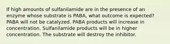 If high amounts of sulfanilamide are in the presence of an enzyme whose substrate is PABA, what outcome is expected? PABA will not be catalyzed. PABA products will increase in concentration. Sulfanilamide products will be in higher concentration. The substrate will destroy the inhibitor.