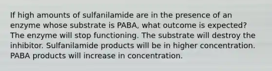 If high amounts of sulfanilamide are in the presence of an enzyme whose substrate is PABA, what outcome is expected? The enzyme will stop functioning. The substrate will destroy the inhibitor. Sulfanilamide products will be in higher concentration. PABA products will increase in concentration.