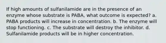 If high amounts of sulfanilamide are in the presence of an enzyme whose substrate is PABA, what outcome is expected? a. PABA products will increase in concentration. b. The enzyme will stop functioning. c. The substrate will destroy the inhibitor. d. Sulfanilamide products will be in higher concentration.