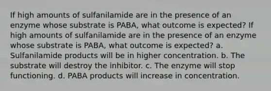 If high amounts of sulfanilamide are in the presence of an enzyme whose substrate is PABA, what outcome is expected? If high amounts of sulfanilamide are in the presence of an enzyme whose substrate is PABA, what outcome is expected? a. Sulfanilamide products will be in higher concentration. b. The substrate will destroy the inhibitor. c. The enzyme will stop functioning. d. PABA products will increase in concentration.