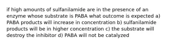 if high amounts of sulfanilamide are in the presence of an enzyme whose substrate is PABA what outcome is expected a) PABA products will increase in concentration b) sulfanilamide products will be in higher concentration c) the substrate will destroy the inhibitor d) PABA will not be catalyzed