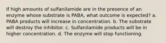 If high amounts of sulfanilamide are in the presence of an enzyme whose substrate is PABA, what outcome is expected? a. PABA products will increase in concentration. b. The substrate will destroy the inhibitor. c. Sulfanilamide products will be in higher concentration. d. The enzyme will stop functioning.