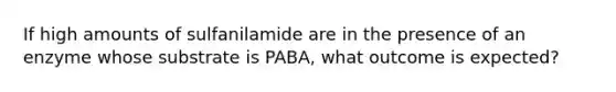 If high amounts of sulfanilamide are in the presence of an enzyme whose substrate is PABA, what outcome is expected?