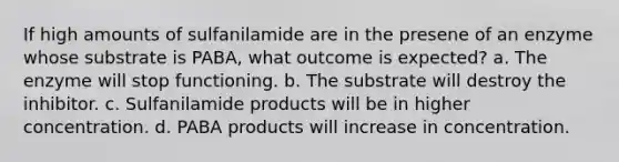 If high amounts of sulfanilamide are in the presene of an enzyme whose substrate is PABA, what outcome is expected? a. The enzyme will stop functioning. b. The substrate will destroy the inhibitor. c. Sulfanilamide products will be in higher concentration. d. PABA products will increase in concentration.