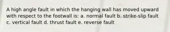 A high angle fault in which the hanging wall has moved upward with respect to the footwall is: a. normal fault b. strike-slip fault c. vertical fault d. thrust fault e. reverse fault