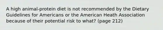 A high animal-protein diet is not recommended by the Dietary Guidelines for Americans or the American Heath Association because of their potential risk to what? (page 212)