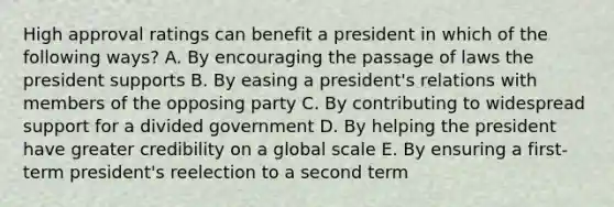 High approval ratings can benefit a president in which of the following ways? A. By encouraging the passage of laws the president supports B. By easing a president's relations with members of the opposing party C. By contributing to widespread support for a divided government D. By helping the president have greater credibility on a global scale E. By ensuring a first-term president's reelection to a second term