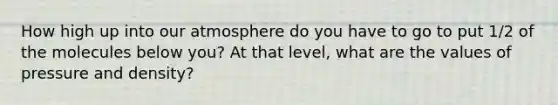 How high up into our atmosphere do you have to go to put 1/2 of the molecules below you? At that level, what are the values of pressure and density?