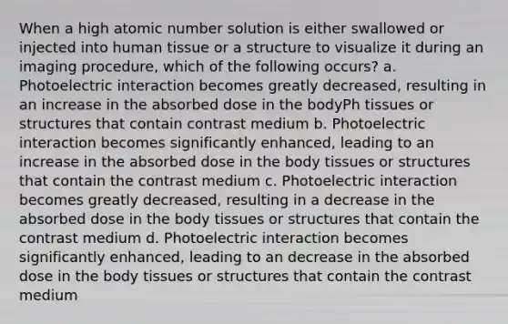 When a high atomic number solution is either swallowed or injected into human tissue or a structure to visualize it during an imaging procedure, which of the following occurs? a. Photoelectric interaction becomes greatly decreased, resulting in an increase in the absorbed dose in the bodyPh tissues or structures that contain contrast medium b. Photoelectric interaction becomes significantly enhanced, leading to an increase in the absorbed dose in the body tissues or structures that contain the contrast medium c. Photoelectric interaction becomes greatly decreased, resulting in a decrease in the absorbed dose in the body tissues or structures that contain the contrast medium d. Photoelectric interaction becomes significantly enhanced, leading to an decrease in the absorbed dose in the body tissues or structures that contain the contrast medium