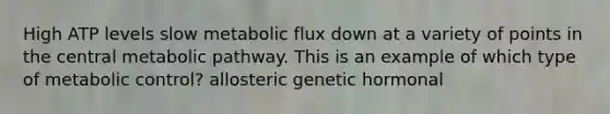 High ATP levels slow metabolic flux down at a variety of points in the central metabolic pathway. This is an example of which type of metabolic control? allosteric genetic hormonal